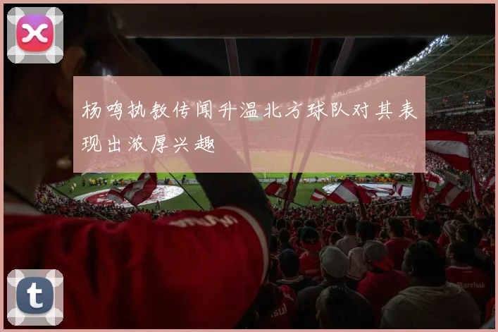 杨鸣执教传闻升温北方球队对其表现出浓厚兴趣