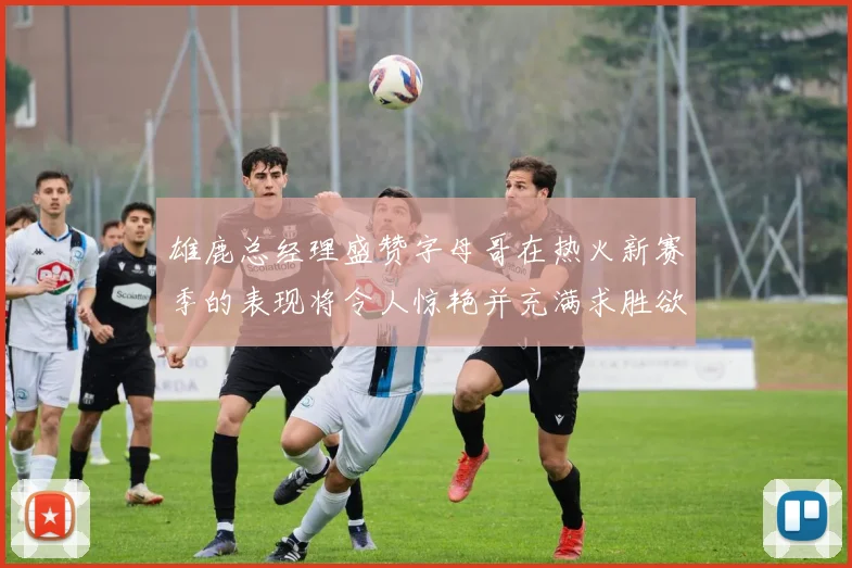 雄鹿总经理盛赞字母哥在热火新赛季的表现将令人惊艳并充满求胜欲