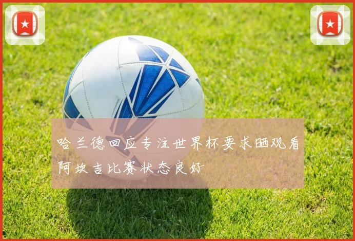 哈兰德回应专注世界杯要求晒观看阿坎吉比赛状态良好