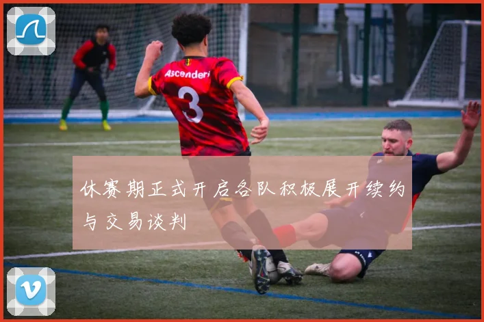 休赛期正式开启各队积极展开续约与交易谈判