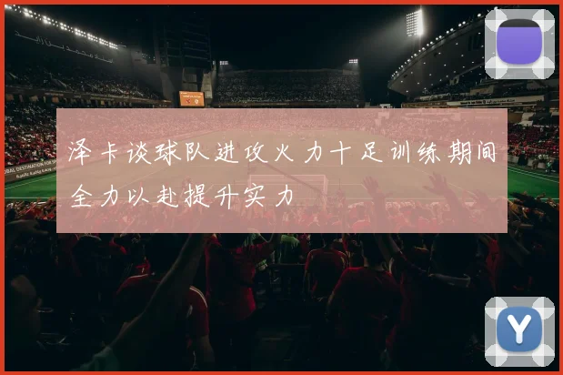 泽卡谈球队进攻火力十足训练期间全力以赴提升实力