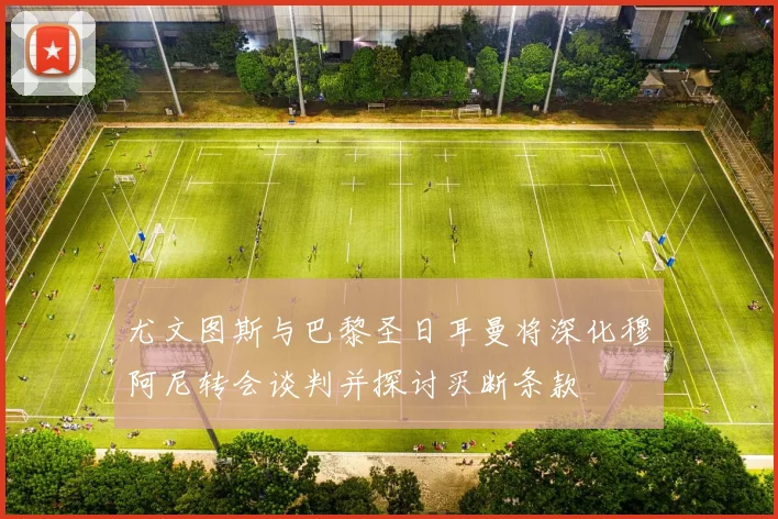 尤文图斯与巴黎圣日耳曼将深化穆阿尼转会谈判并探讨买断条款