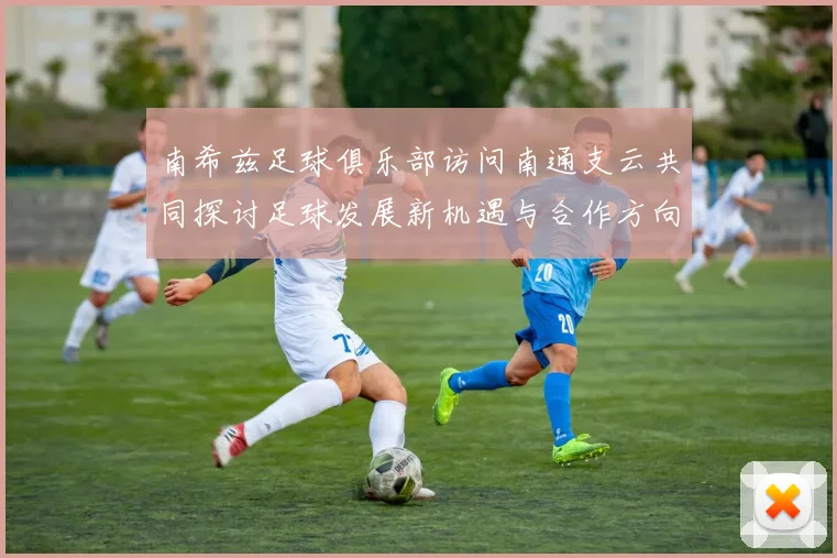南希兹足球俱乐部访问南通支云共同探讨足球发展新机遇与合作方向