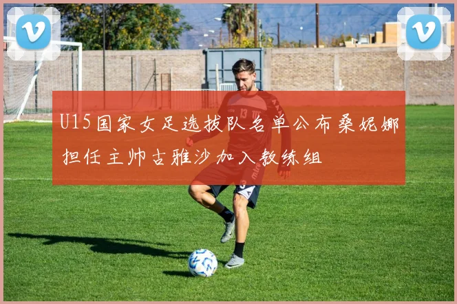 U15国家女足选拔队名单公布桑妮娜担任主帅古雅沙加入教练组