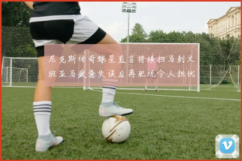 尼克斯传奇球星直言将横扫马刺文班亚马疲惫失误后再犯规令人担忧