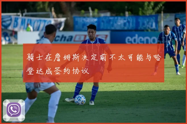 骑士在詹姆斯决定前不太可能与哈登达成签约协议