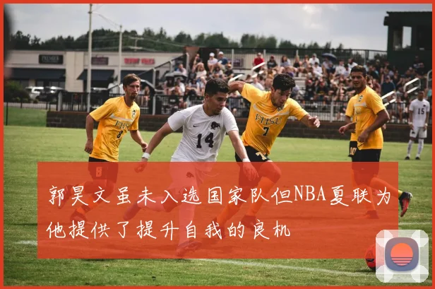 郭昊文虽未入选国家队但NBA夏联为他提供了提升自我的良机