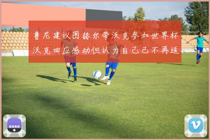 鲁尼建议图赫尔带沃克参加世界杯沃克回应感动但认为自己已不再适合