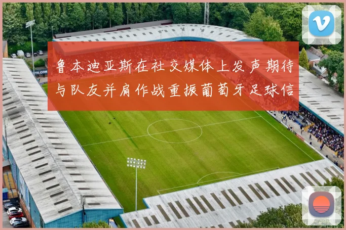 鲁本迪亚斯在社交媒体上发声期待与队友并肩作战重振葡萄牙足球信心