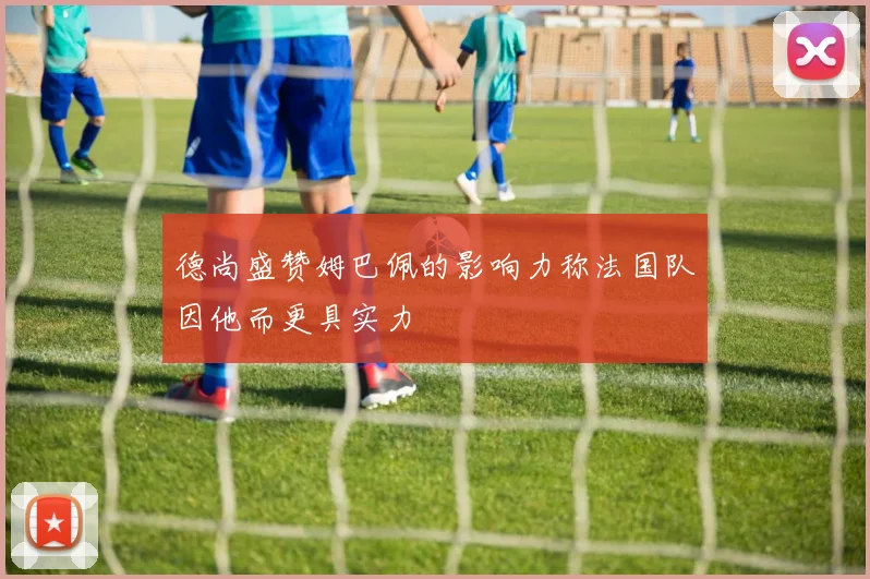 德尚盛赞姆巴佩的影响力称法国队因他而更具实力