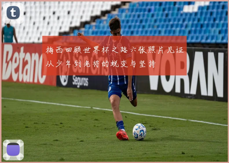 梅西回顾世界杯之路六张照片见证从少年到老将的蜕变与坚持
