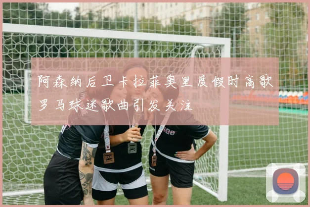 阿森纳后卫卡拉菲奥里度假时高歌罗马球迷歌曲引发关注